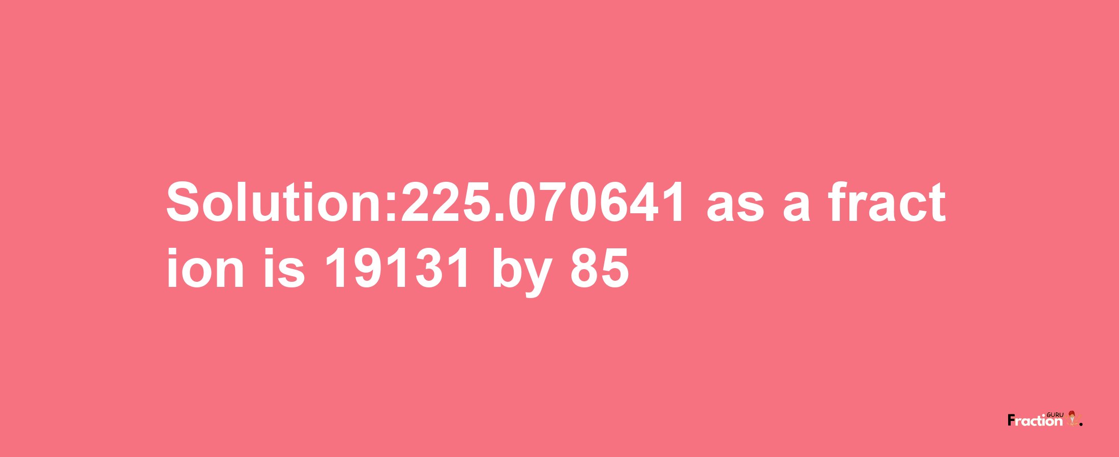 Solution:225.070641 as a fraction is 19131/85