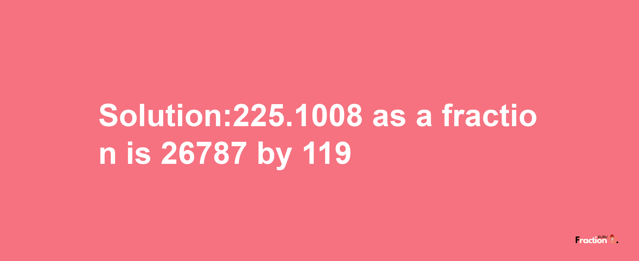 Solution:225.1008 as a fraction is 26787/119