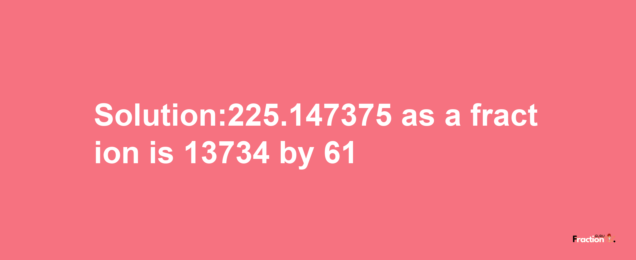 Solution:225.147375 as a fraction is 13734/61