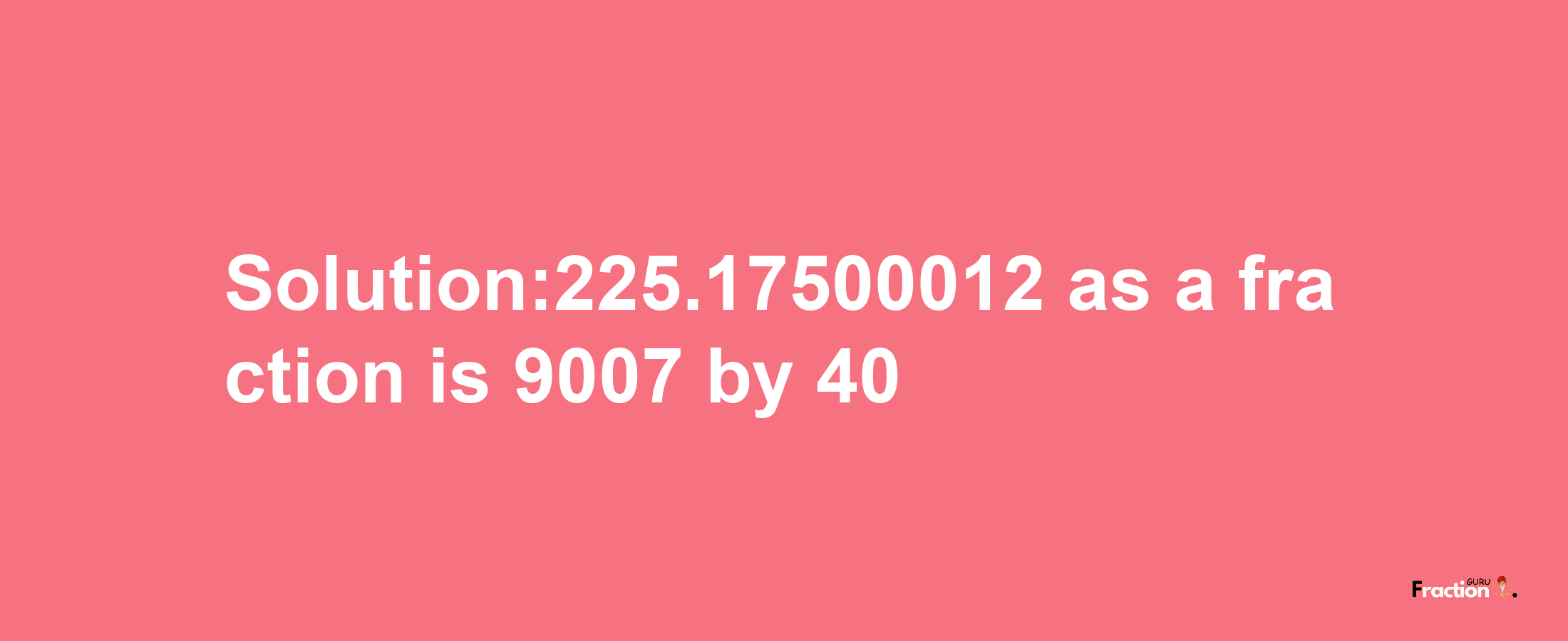 Solution:225.17500012 as a fraction is 9007/40