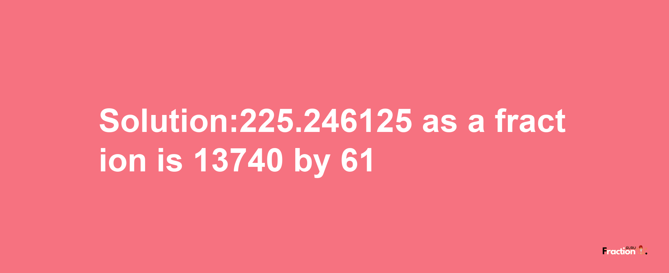 Solution:225.246125 as a fraction is 13740/61