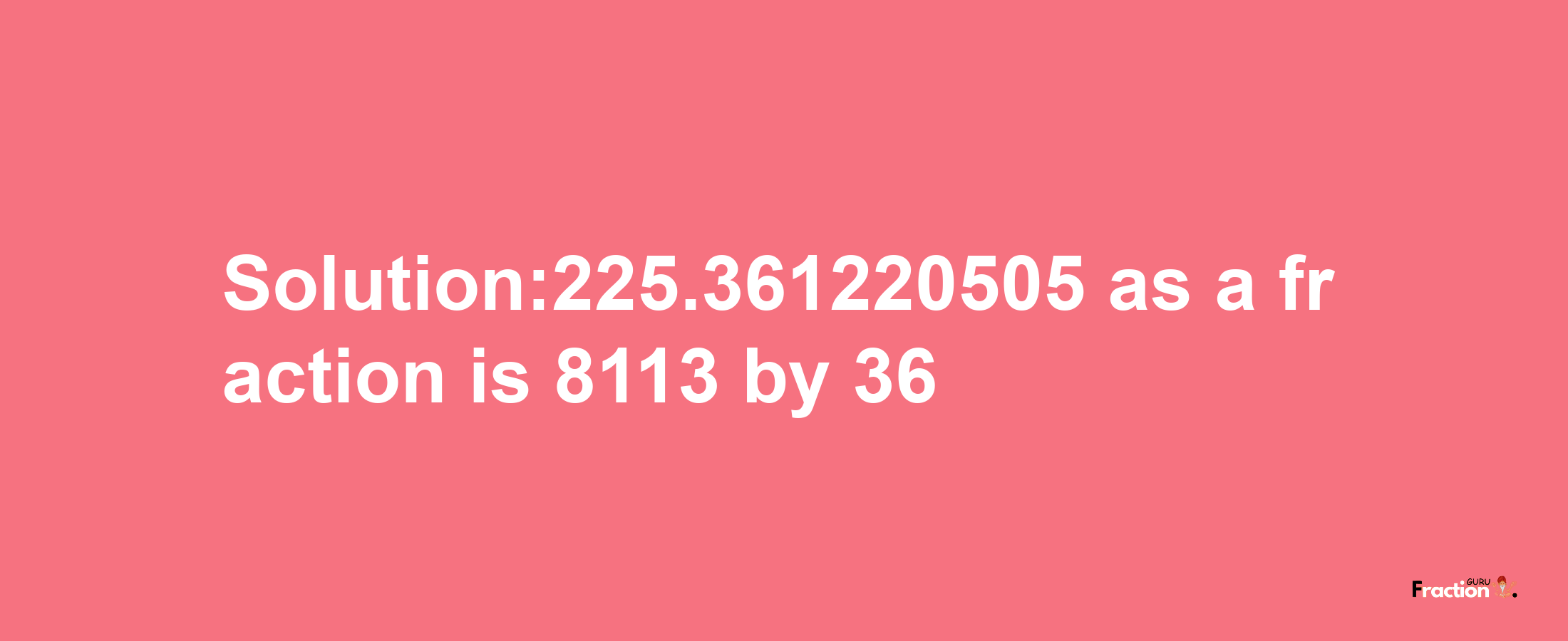 Solution:225.361220505 as a fraction is 8113/36