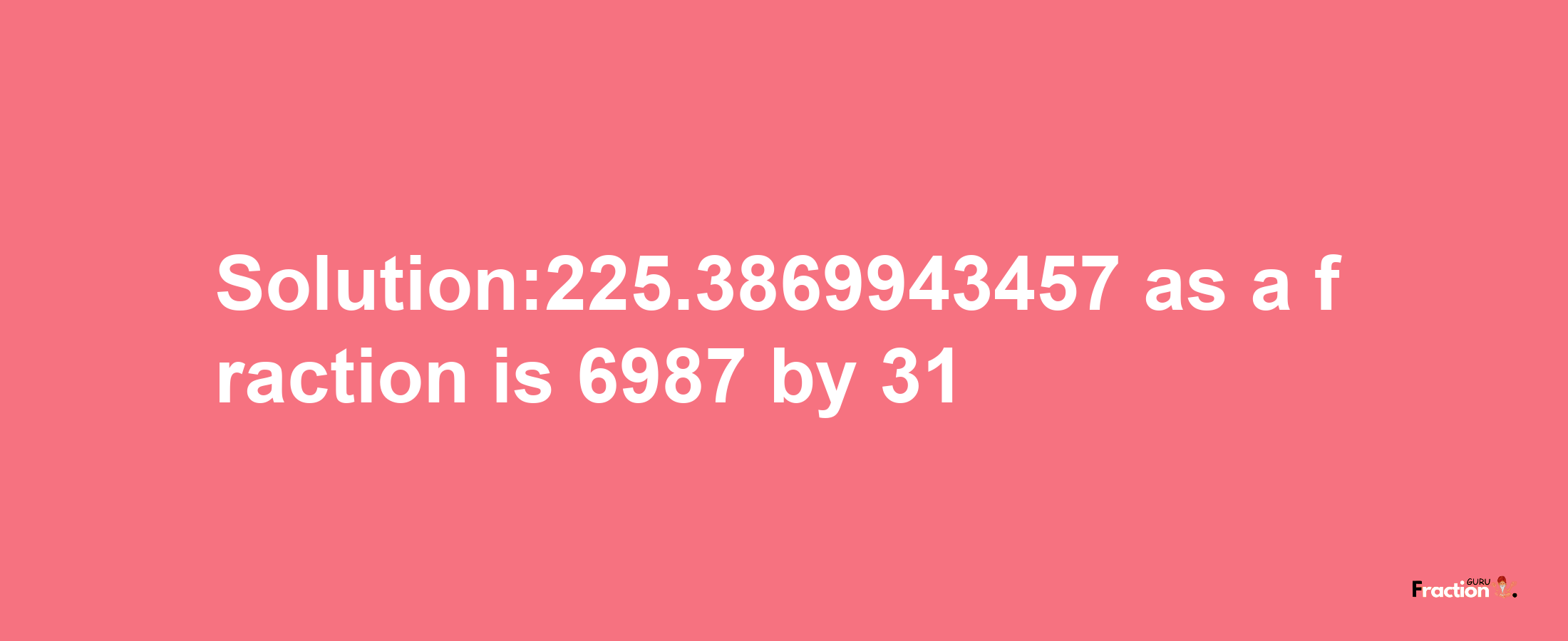 Solution:225.3869943457 as a fraction is 6987/31