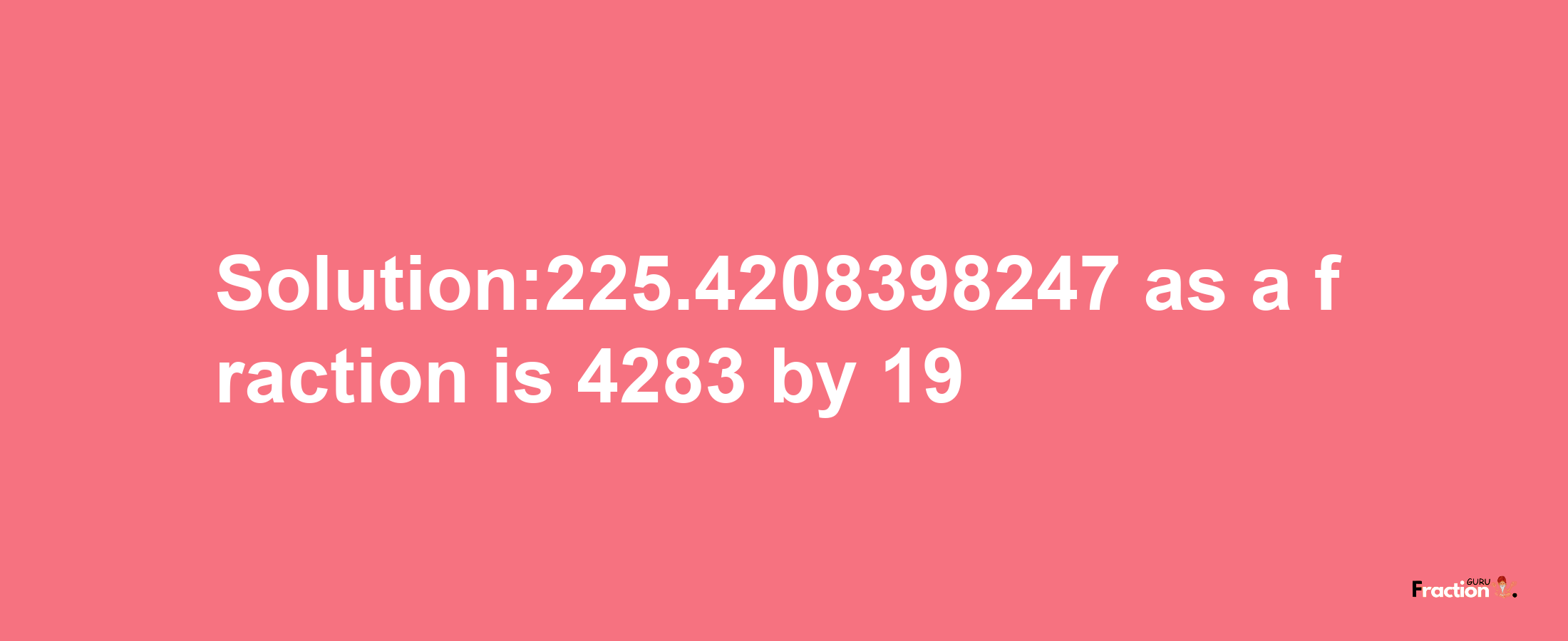 Solution:225.4208398247 as a fraction is 4283/19