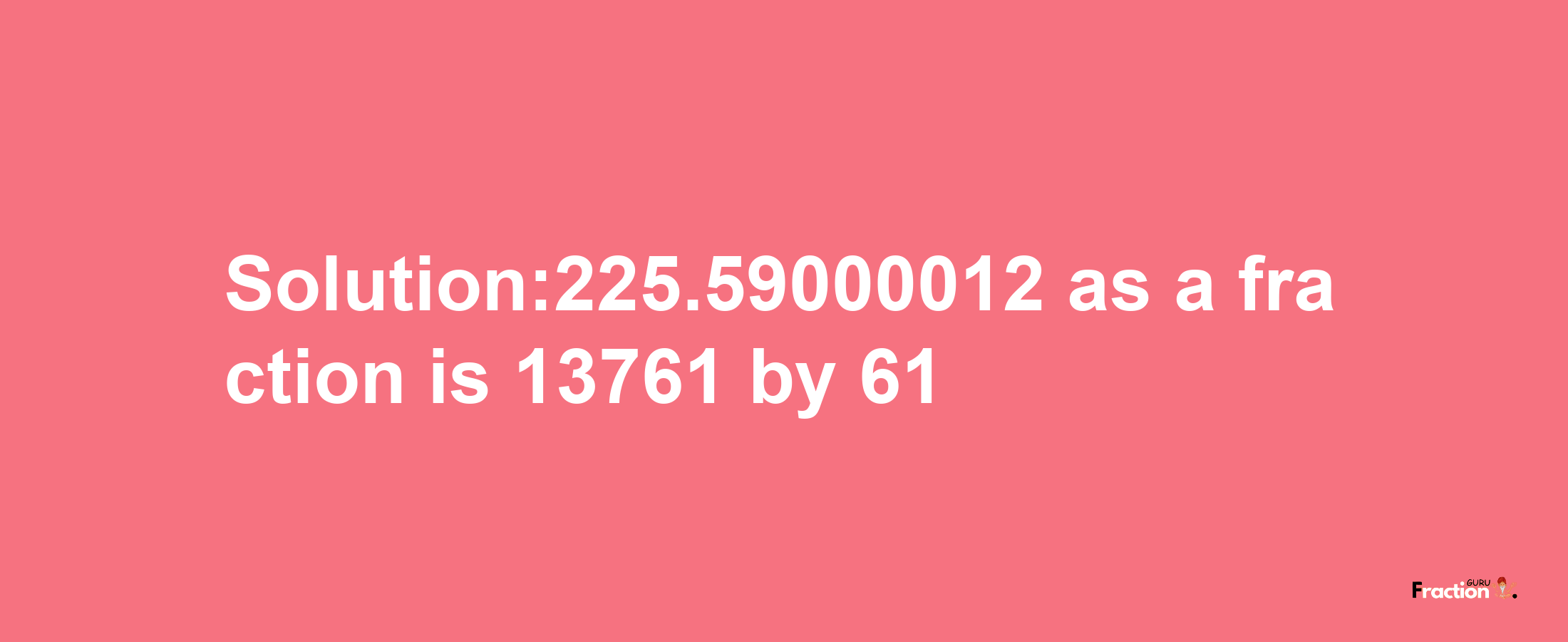 Solution:225.59000012 as a fraction is 13761/61