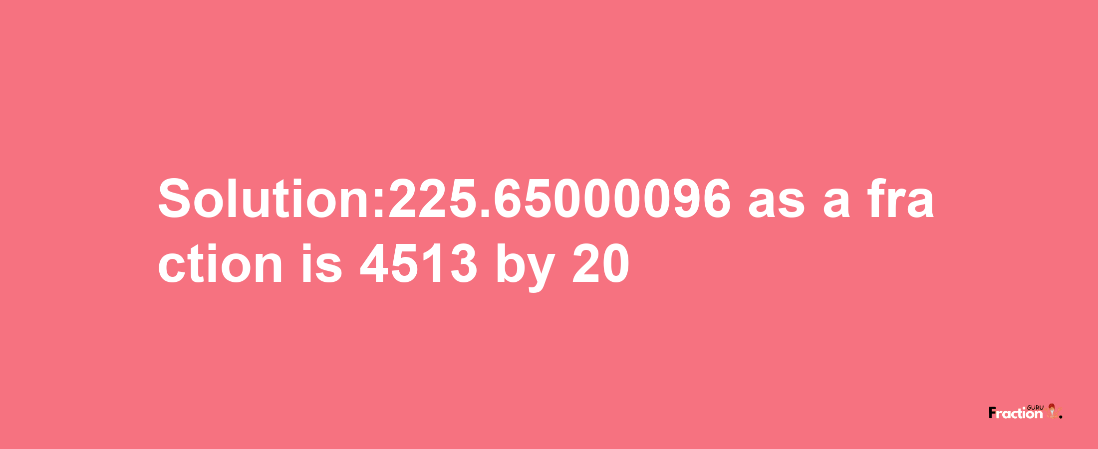 Solution:225.65000096 as a fraction is 4513/20