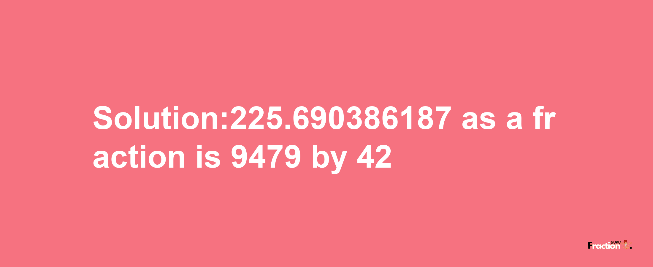 Solution:225.690386187 as a fraction is 9479/42