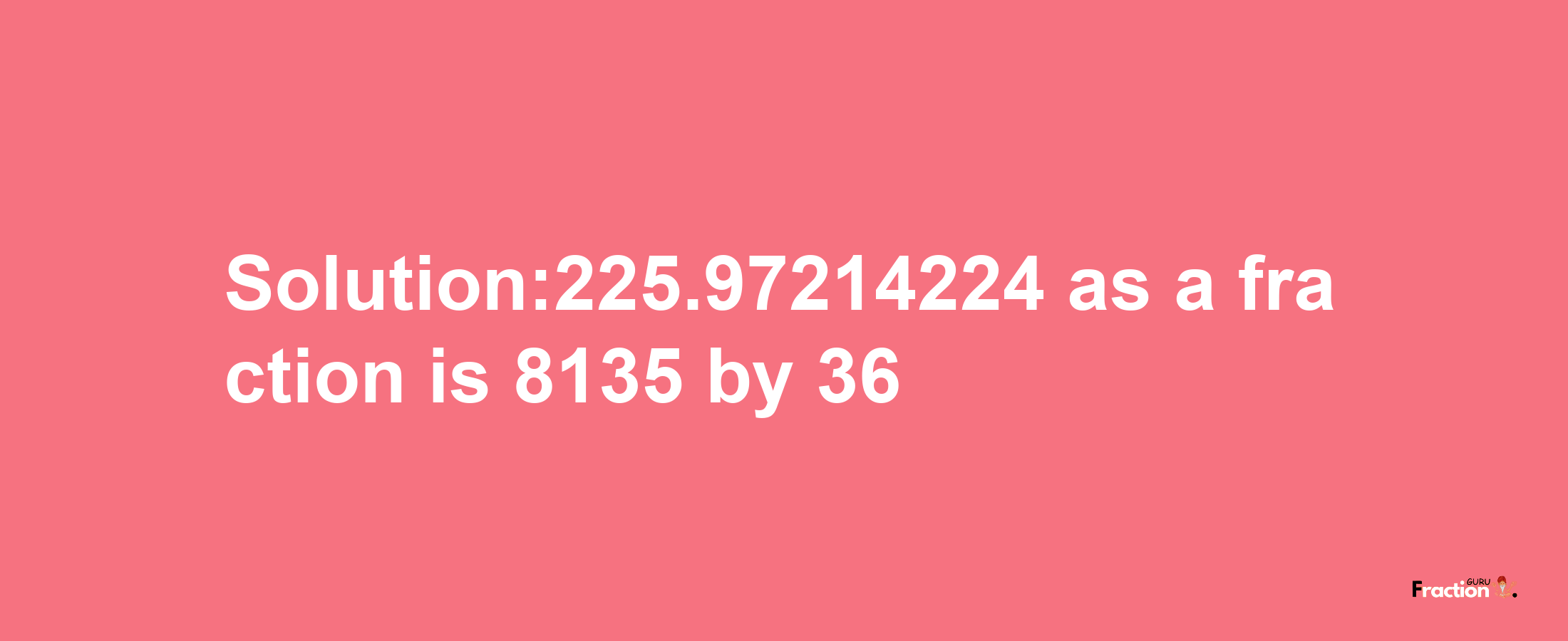 Solution:225.97214224 as a fraction is 8135/36