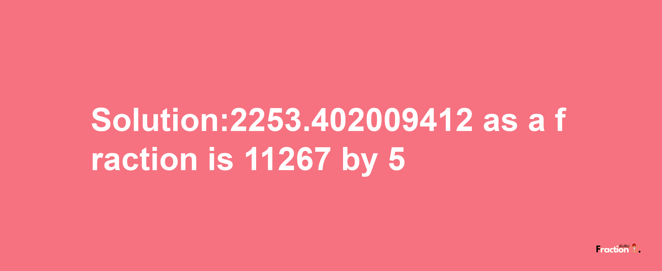 Solution:2253.402009412 as a fraction is 11267/5