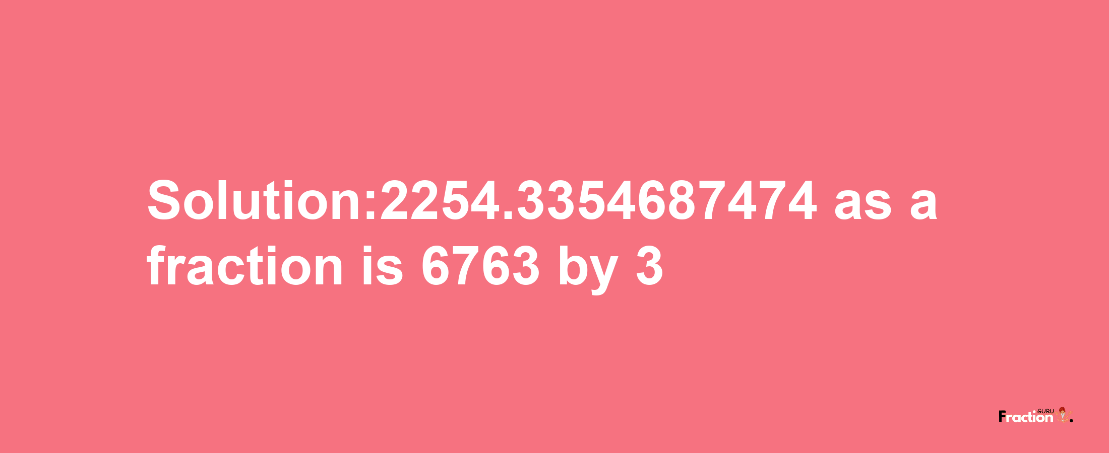 Solution:2254.3354687474 as a fraction is 6763/3