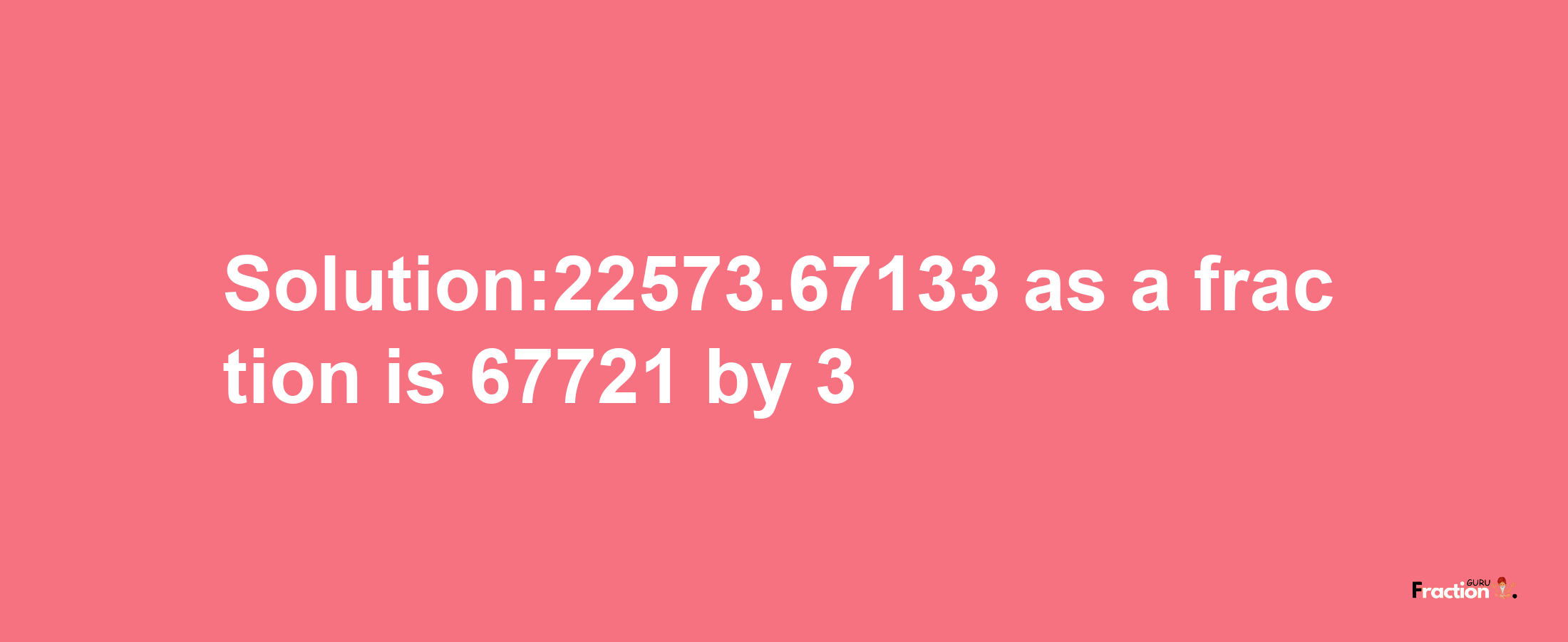 Solution:22573.67133 as a fraction is 67721/3