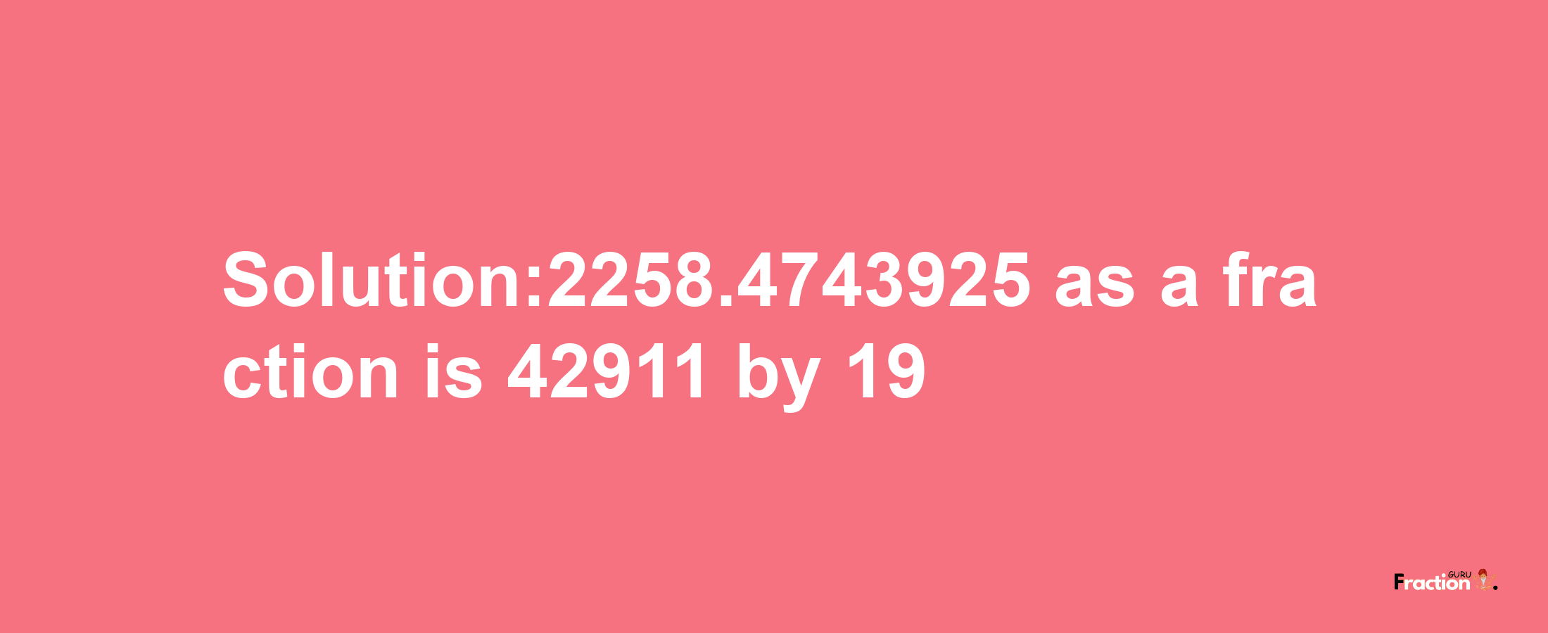 Solution:2258.4743925 as a fraction is 42911/19