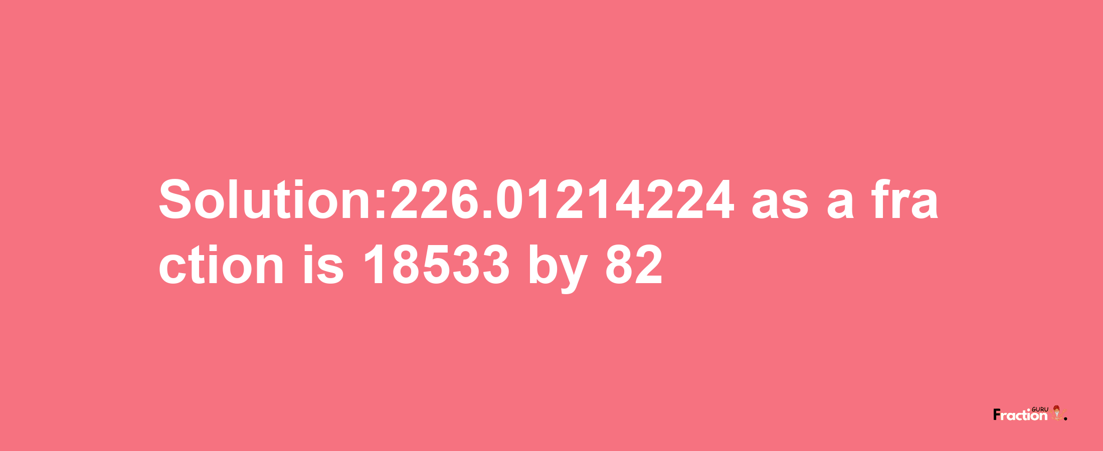 Solution:226.01214224 as a fraction is 18533/82