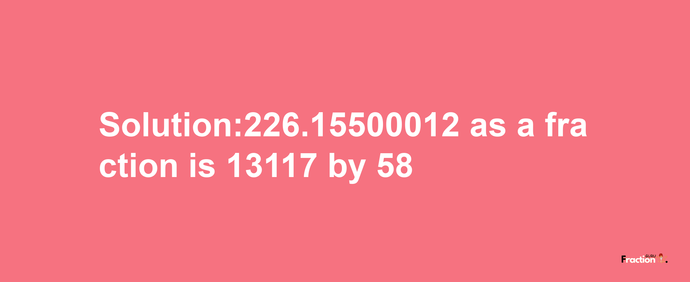 Solution:226.15500012 as a fraction is 13117/58