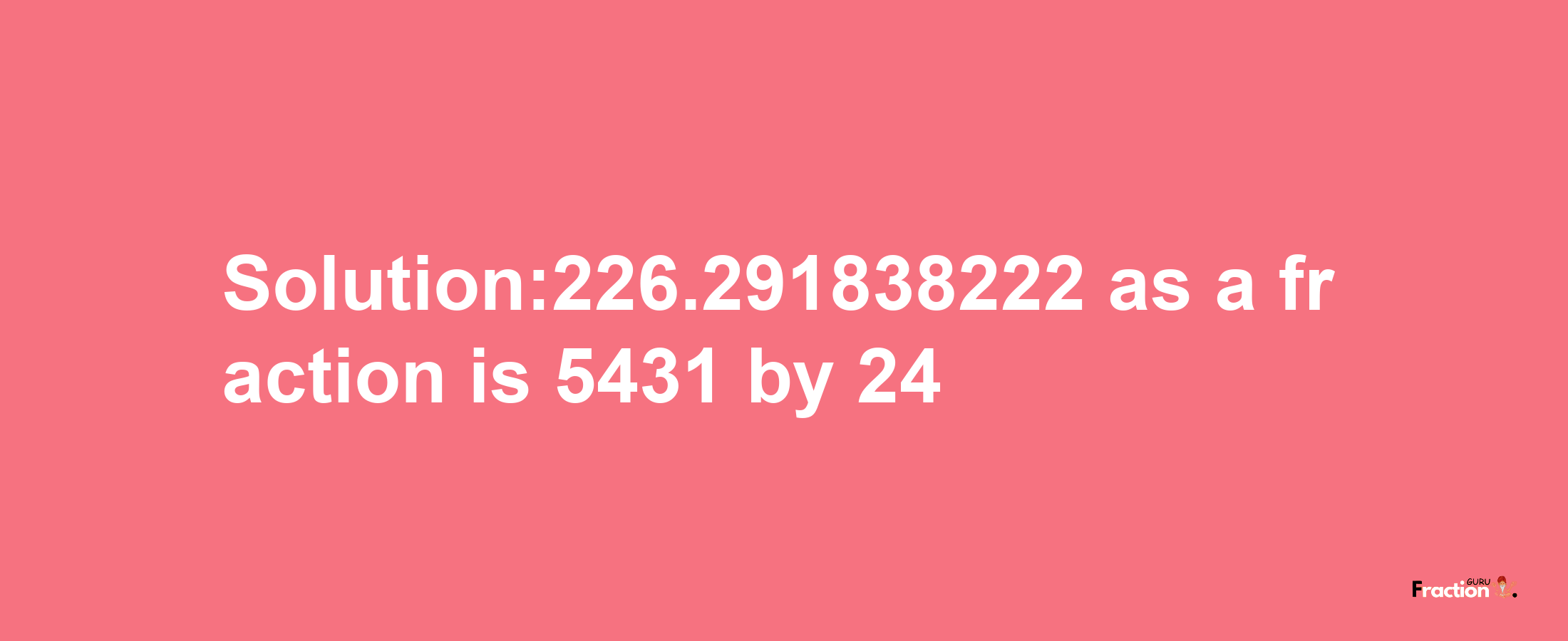 Solution:226.291838222 as a fraction is 5431/24