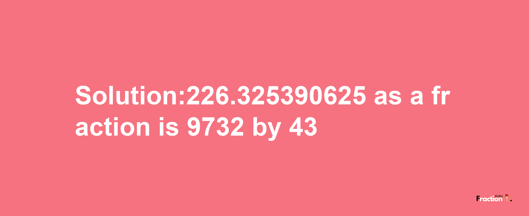 Solution:226.325390625 as a fraction is 9732/43