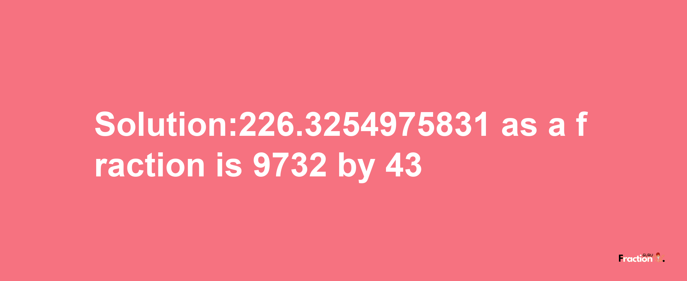 Solution:226.3254975831 as a fraction is 9732/43