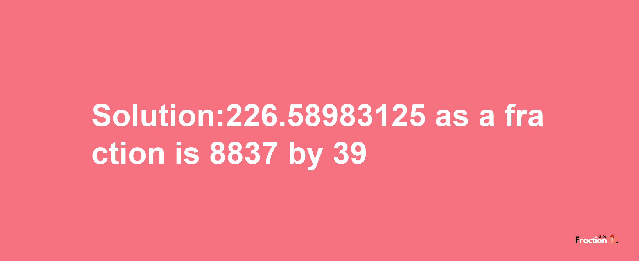 Solution:226.58983125 as a fraction is 8837/39