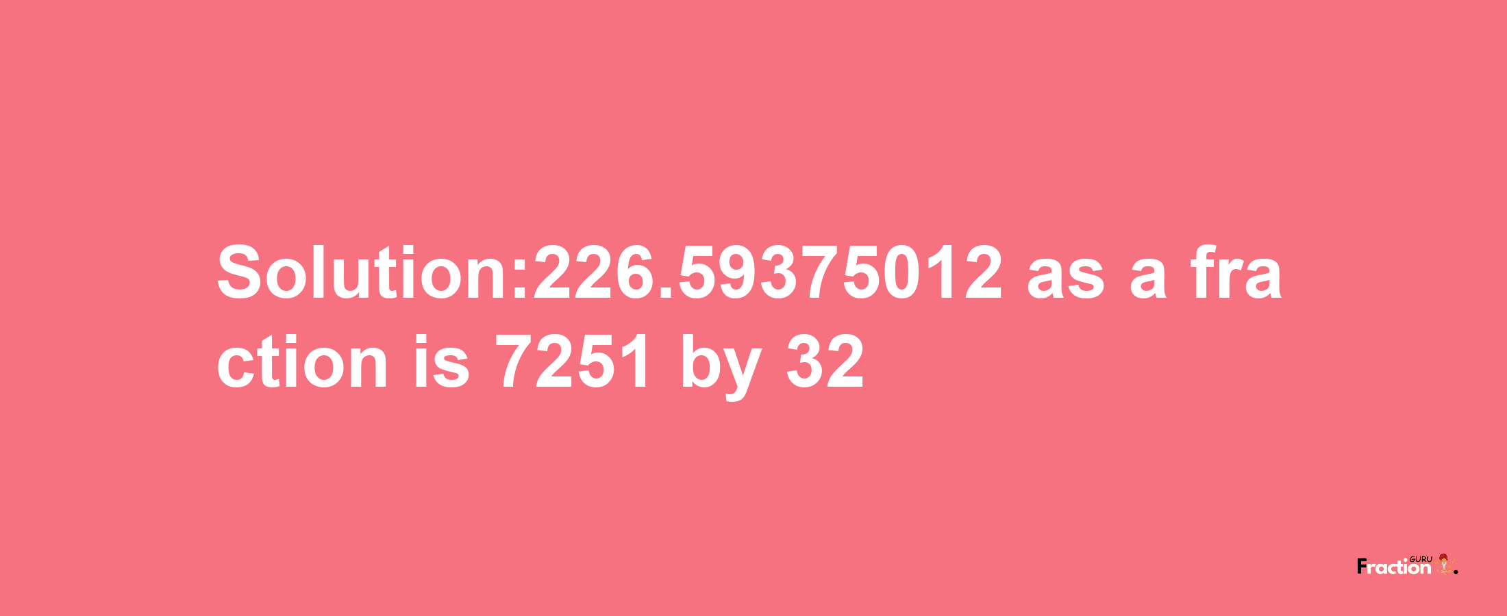 Solution:226.59375012 as a fraction is 7251/32