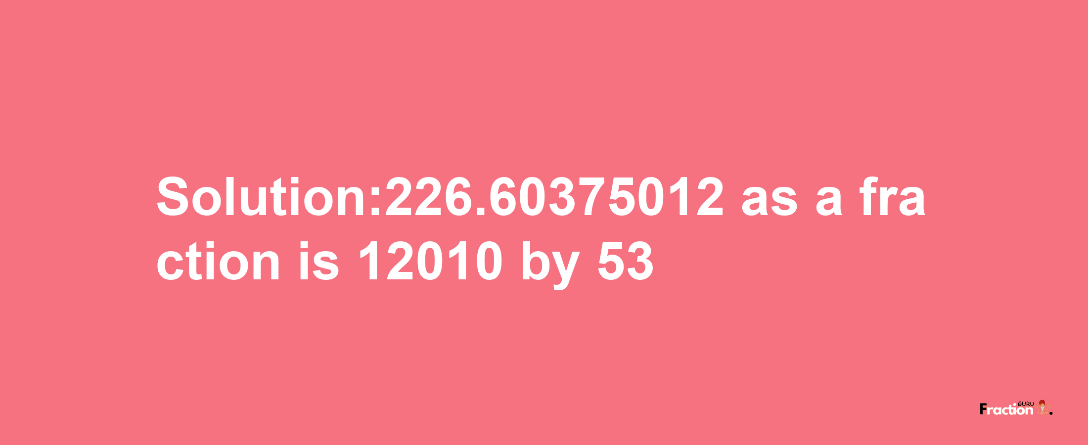 Solution:226.60375012 as a fraction is 12010/53