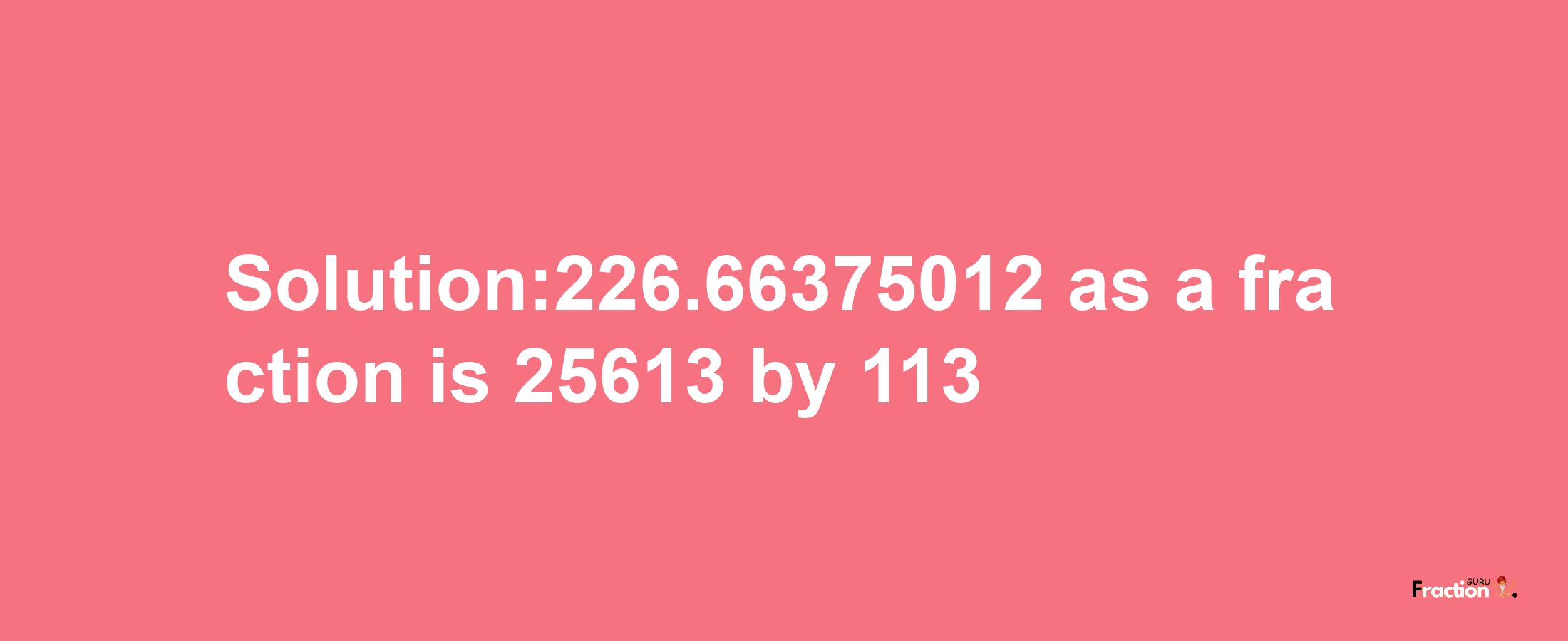 Solution:226.66375012 as a fraction is 25613/113