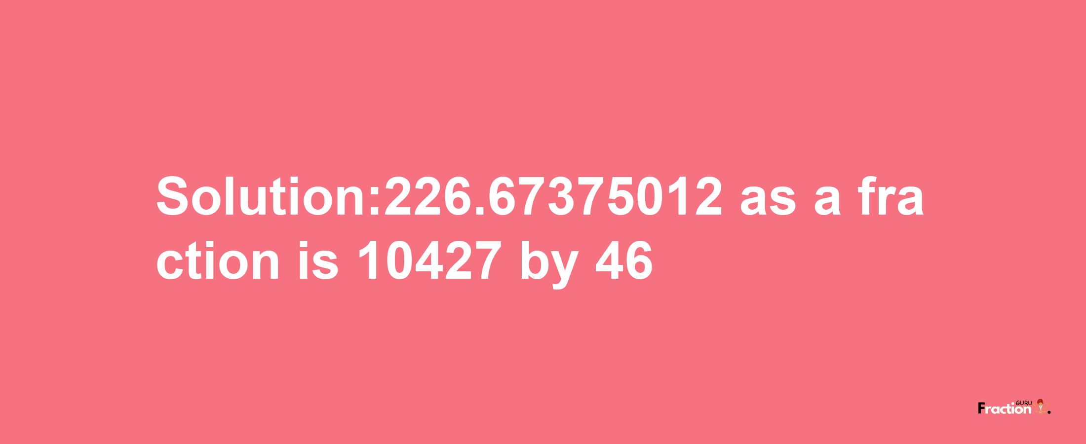 Solution:226.67375012 as a fraction is 10427/46