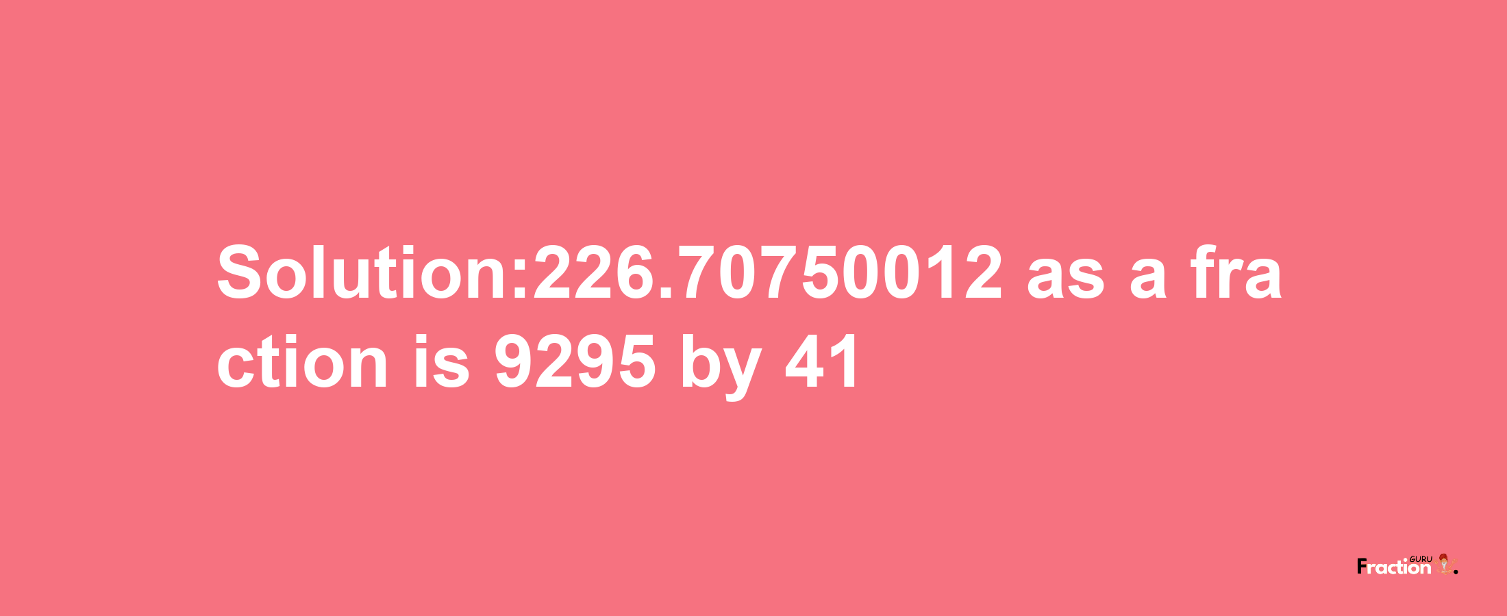 Solution:226.70750012 as a fraction is 9295/41