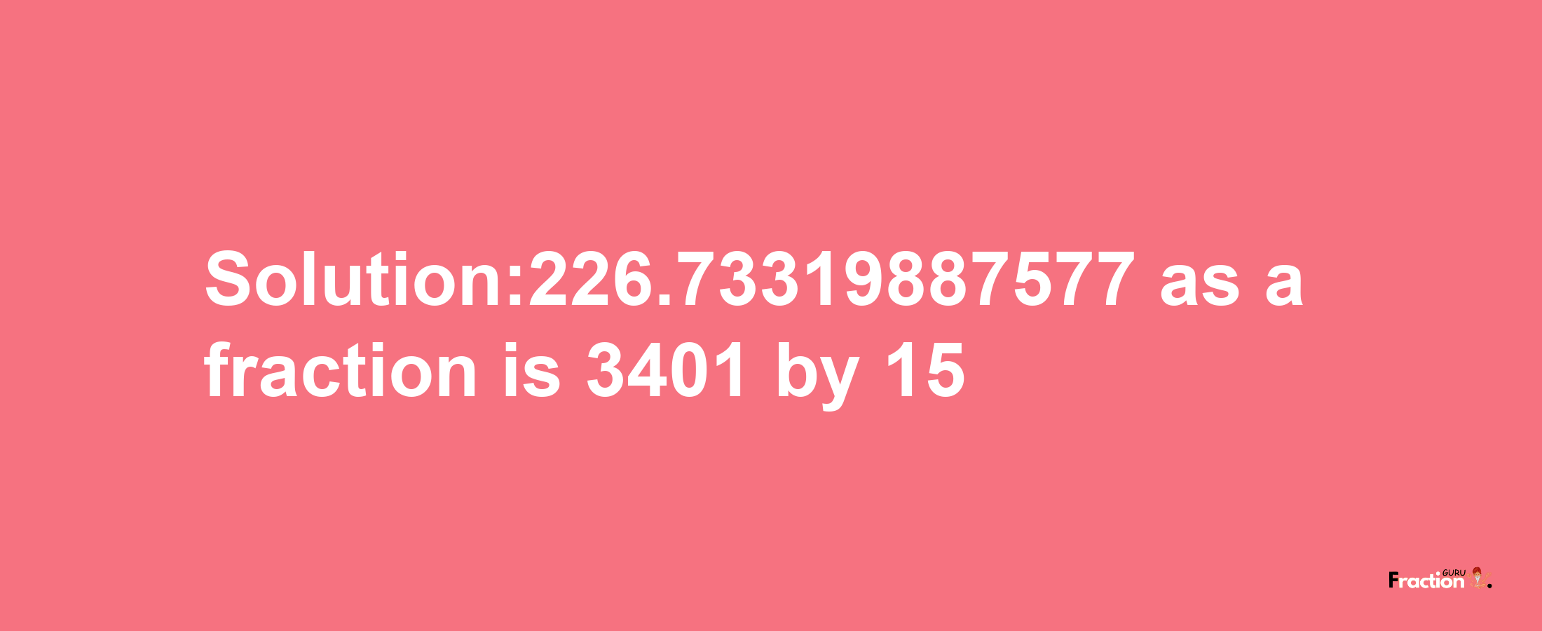 Solution:226.73319887577 as a fraction is 3401/15