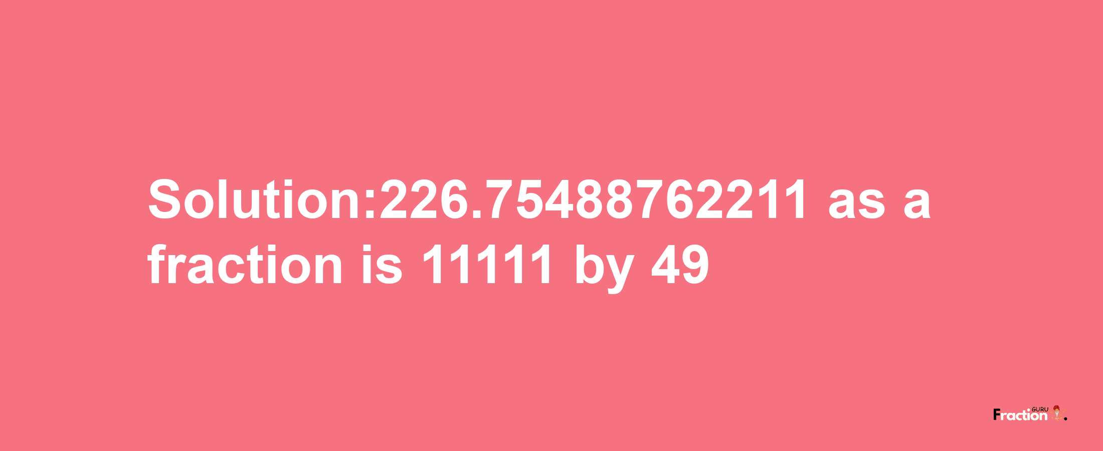 Solution:226.75488762211 as a fraction is 11111/49