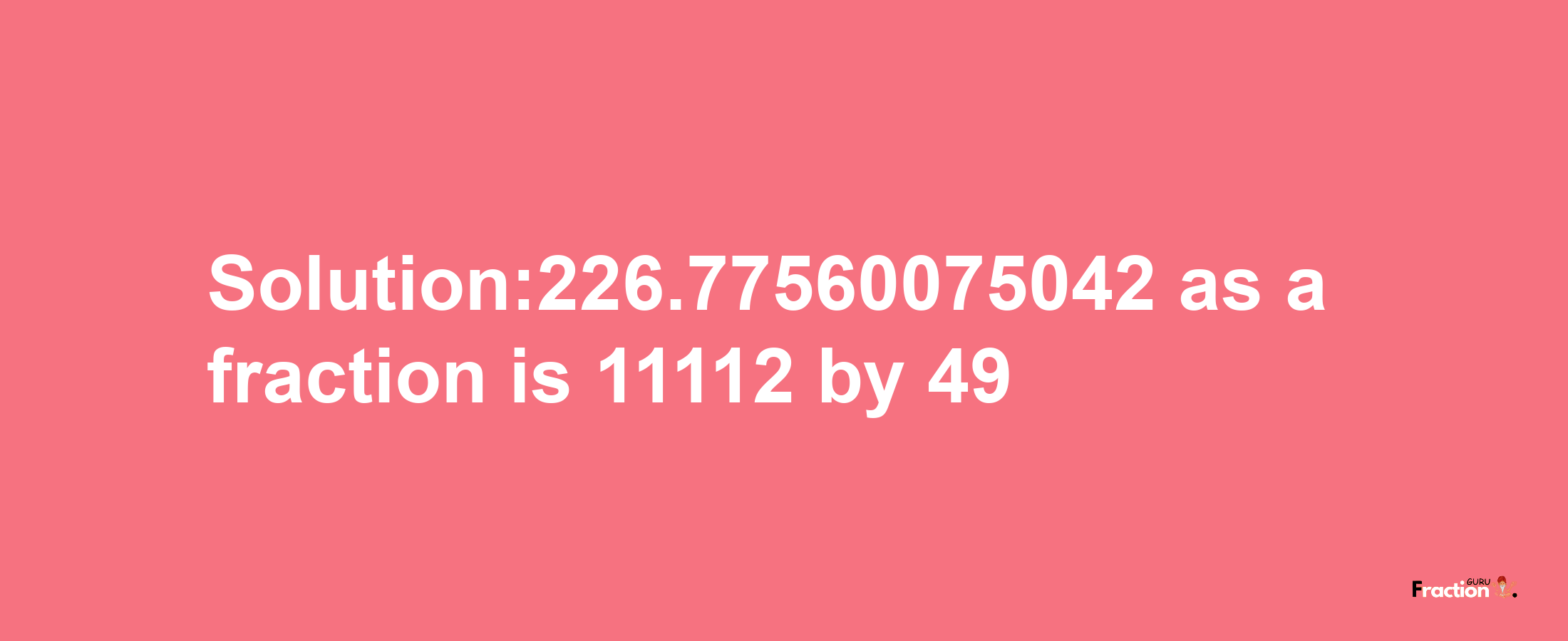 Solution:226.77560075042 as a fraction is 11112/49