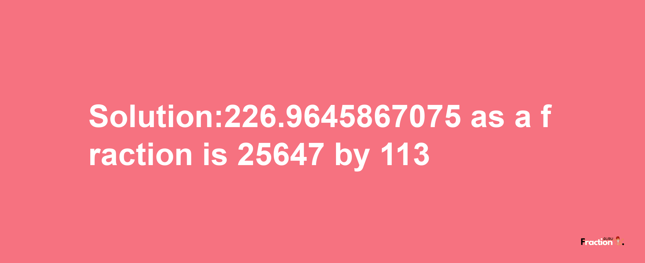 Solution:226.9645867075 as a fraction is 25647/113