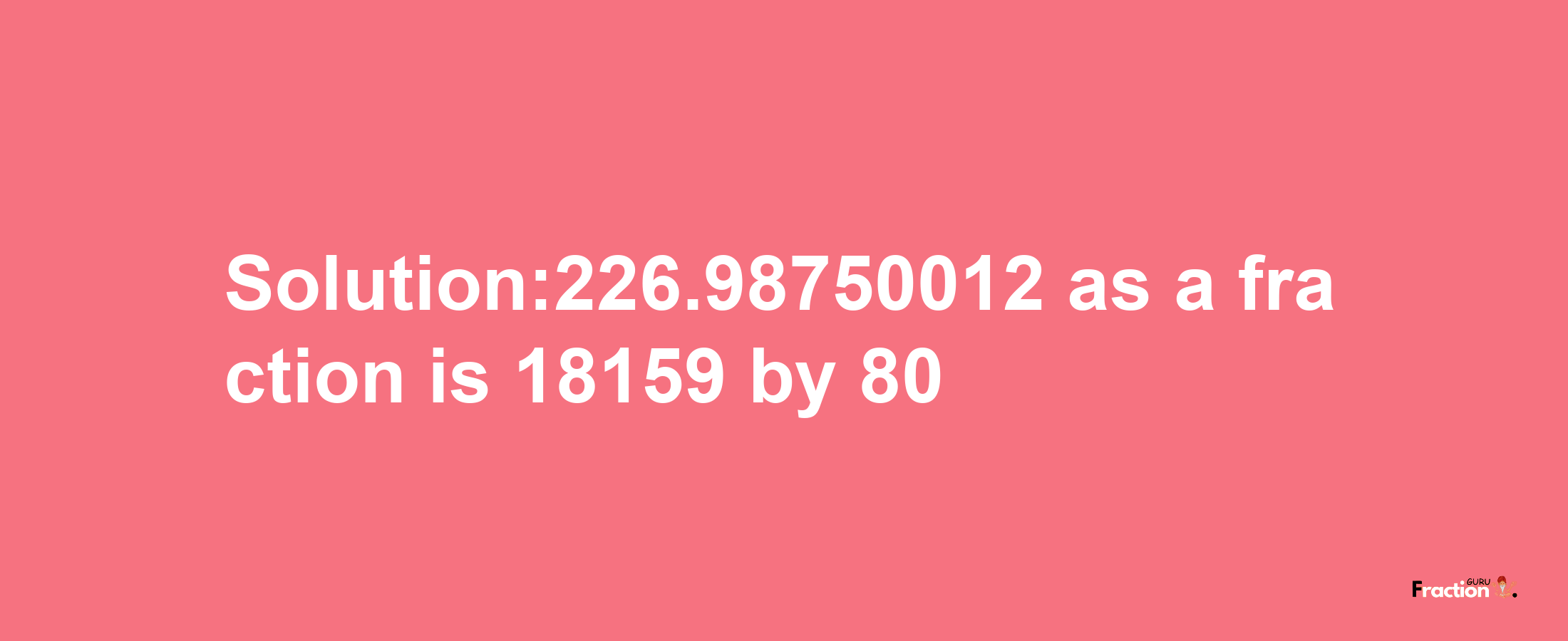 Solution:226.98750012 as a fraction is 18159/80