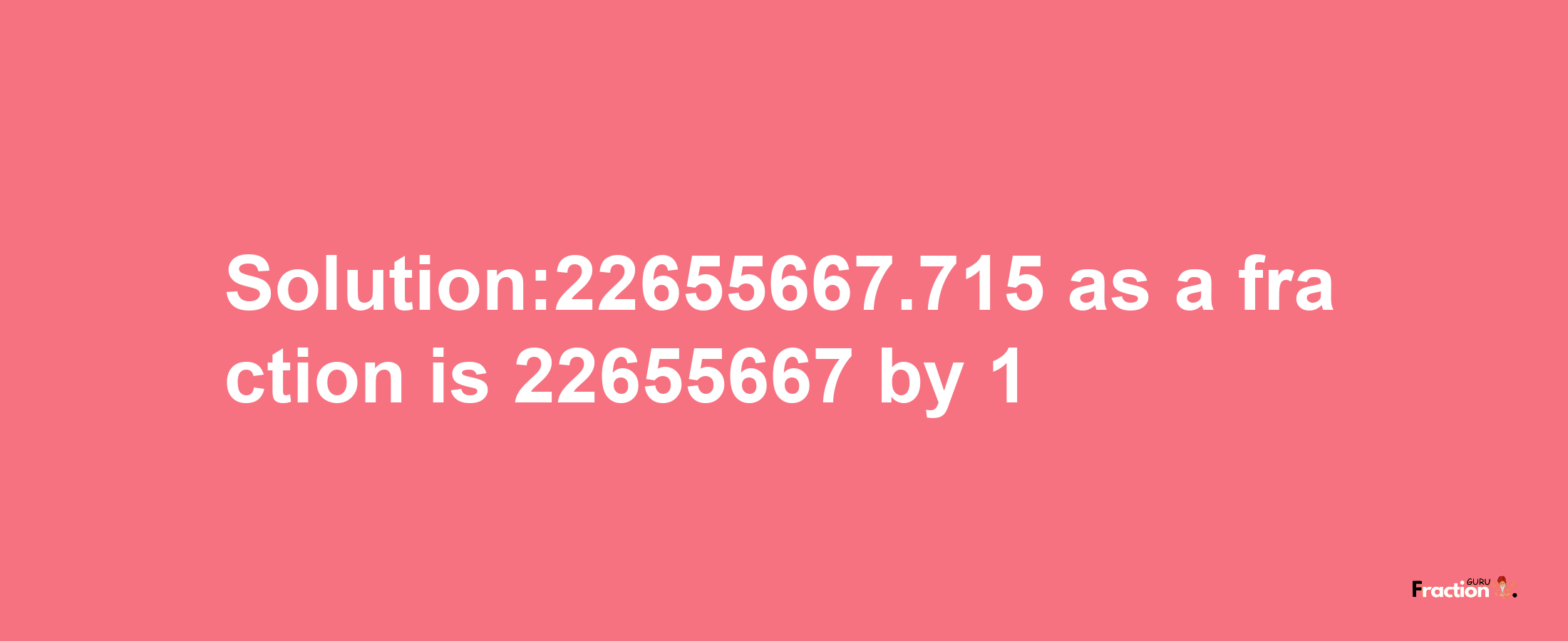 Solution:22655667.715 as a fraction is 22655667/1