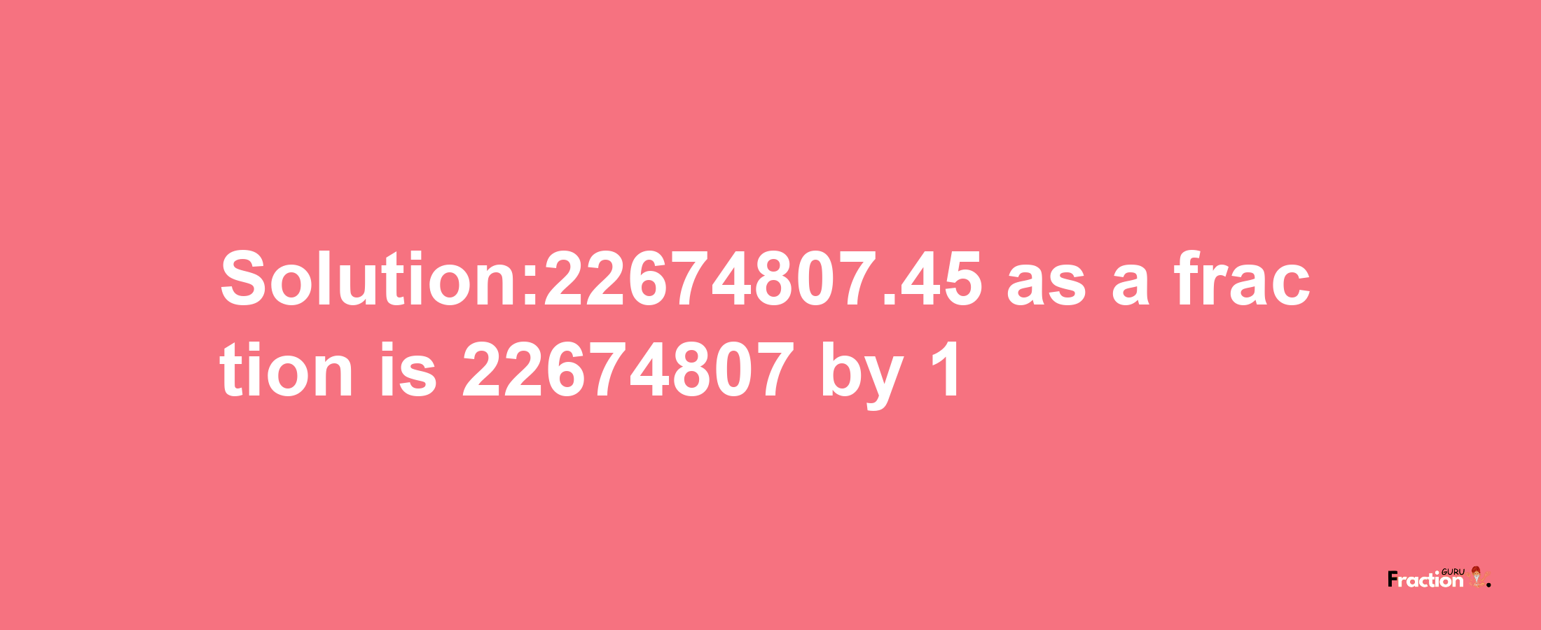 Solution:22674807.45 as a fraction is 22674807/1