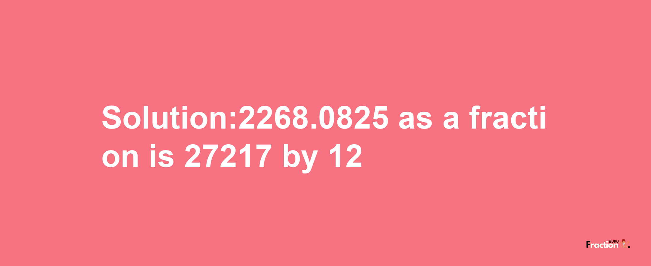 Solution:2268.0825 as a fraction is 27217/12