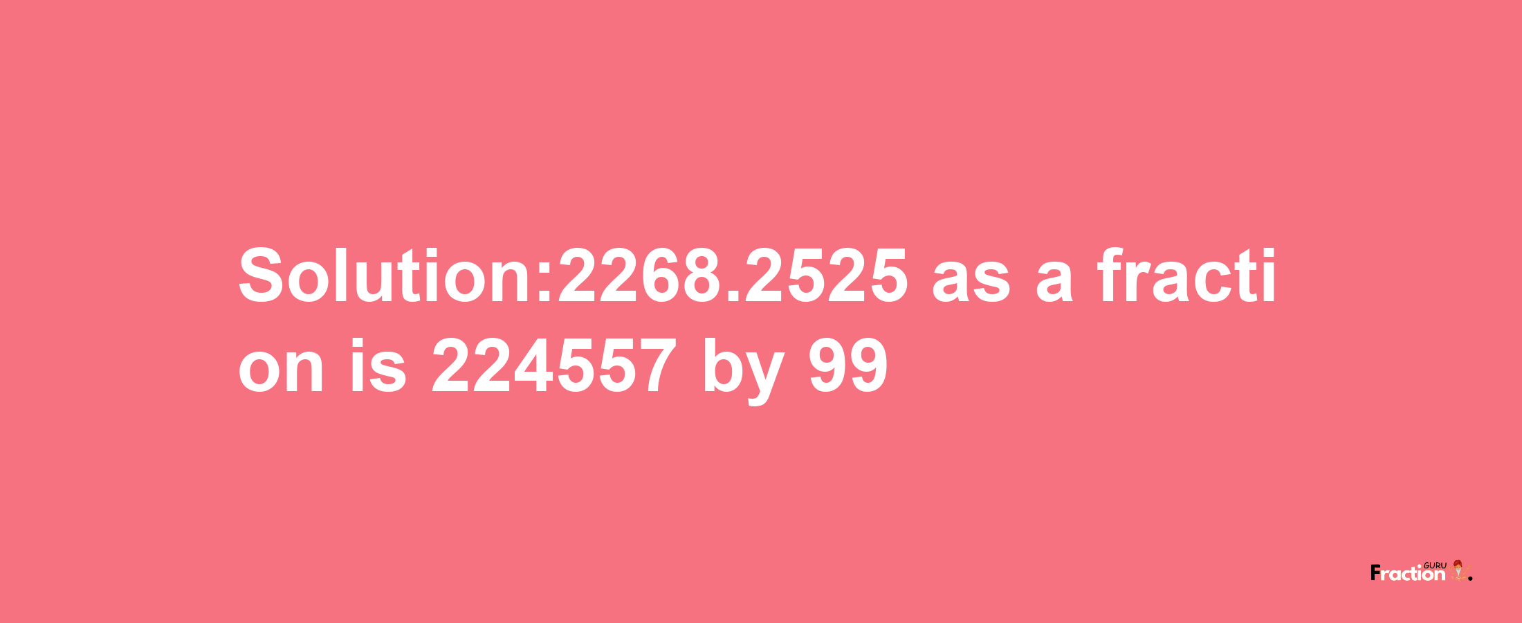 Solution:2268.2525 as a fraction is 224557/99