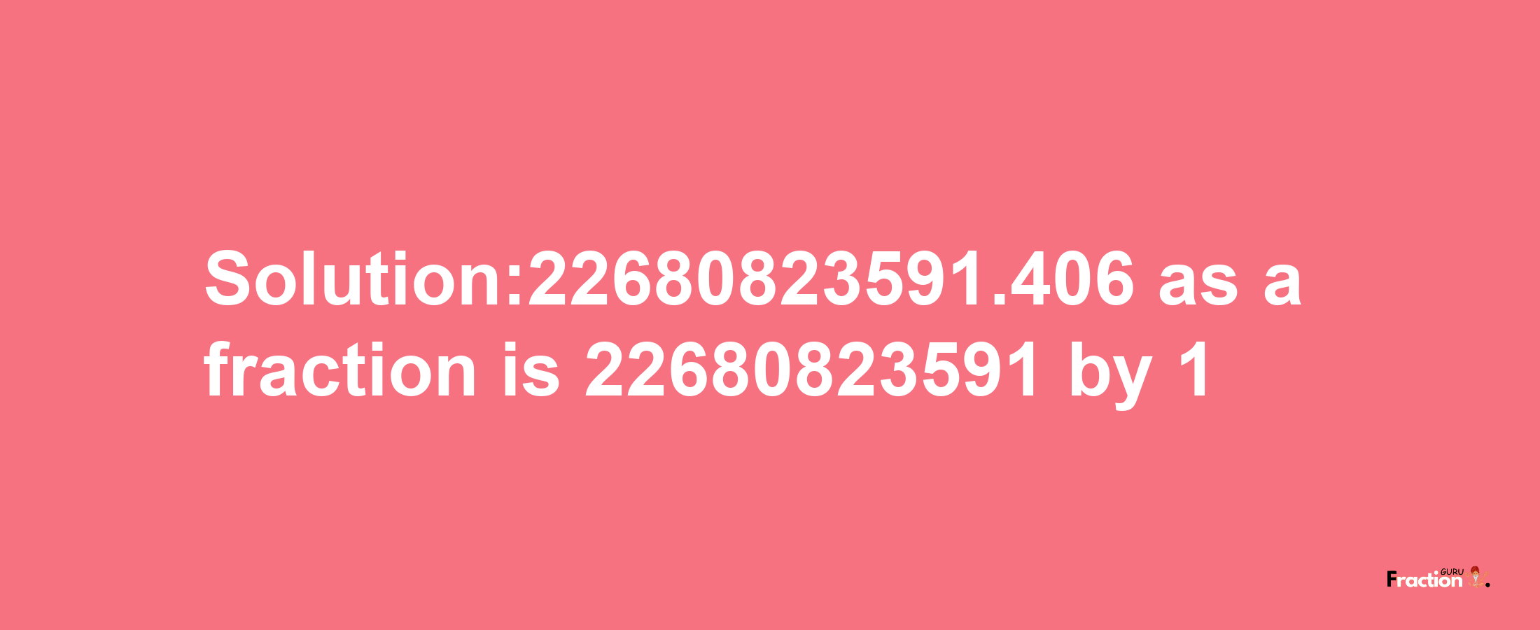 Solution:22680823591.406 as a fraction is 22680823591/1