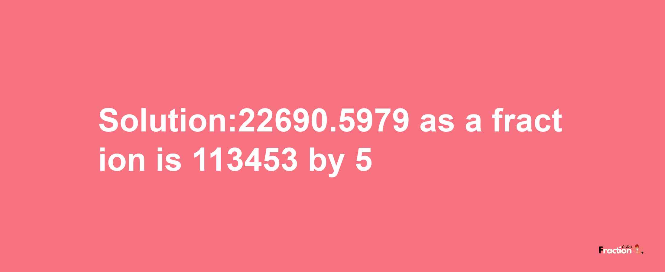 Solution:22690.5979 as a fraction is 113453/5