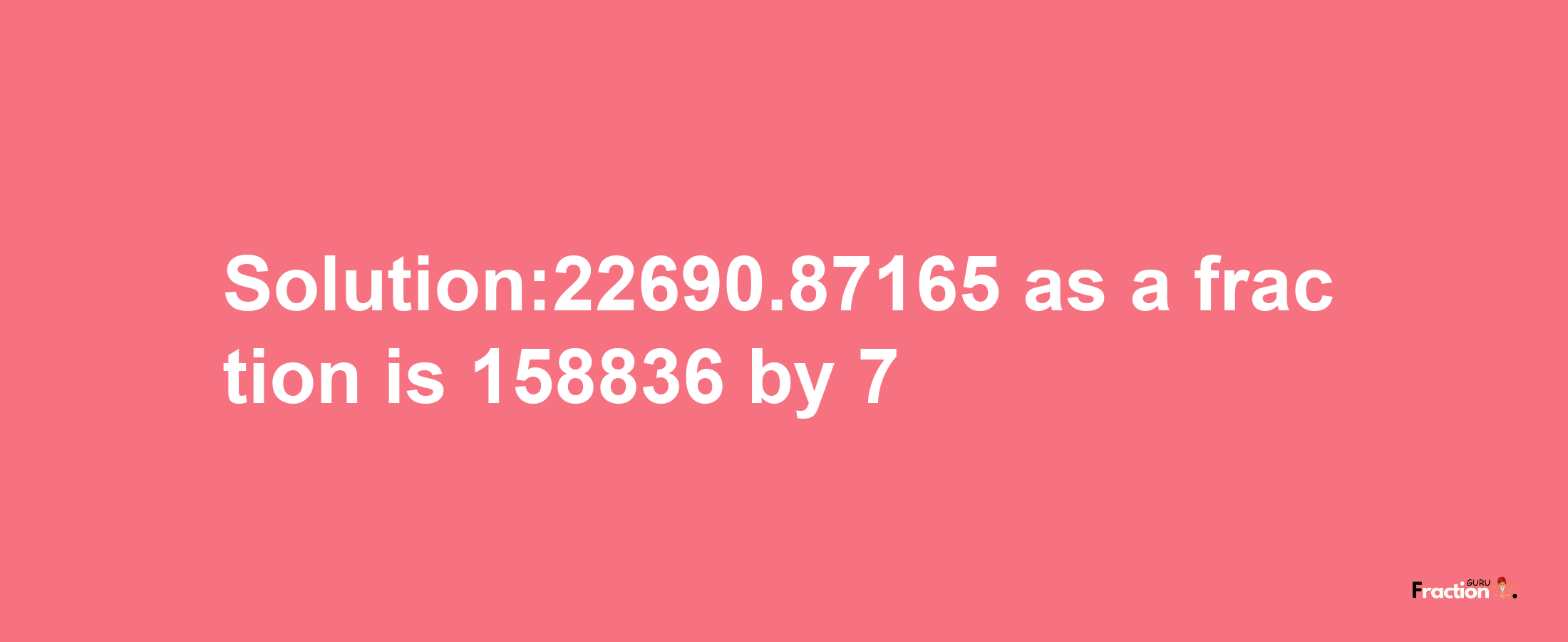 Solution:22690.87165 as a fraction is 158836/7