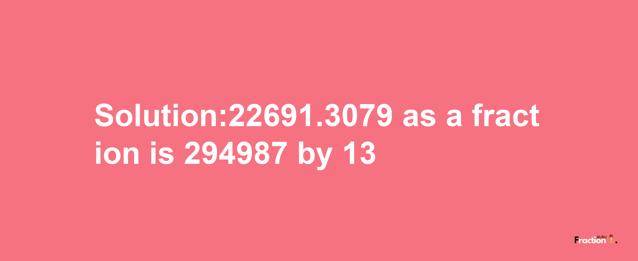 Solution:22691.3079 as a fraction is 294987/13