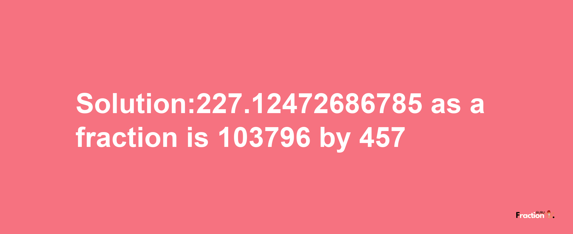 Solution:227.12472686785 as a fraction is 103796/457