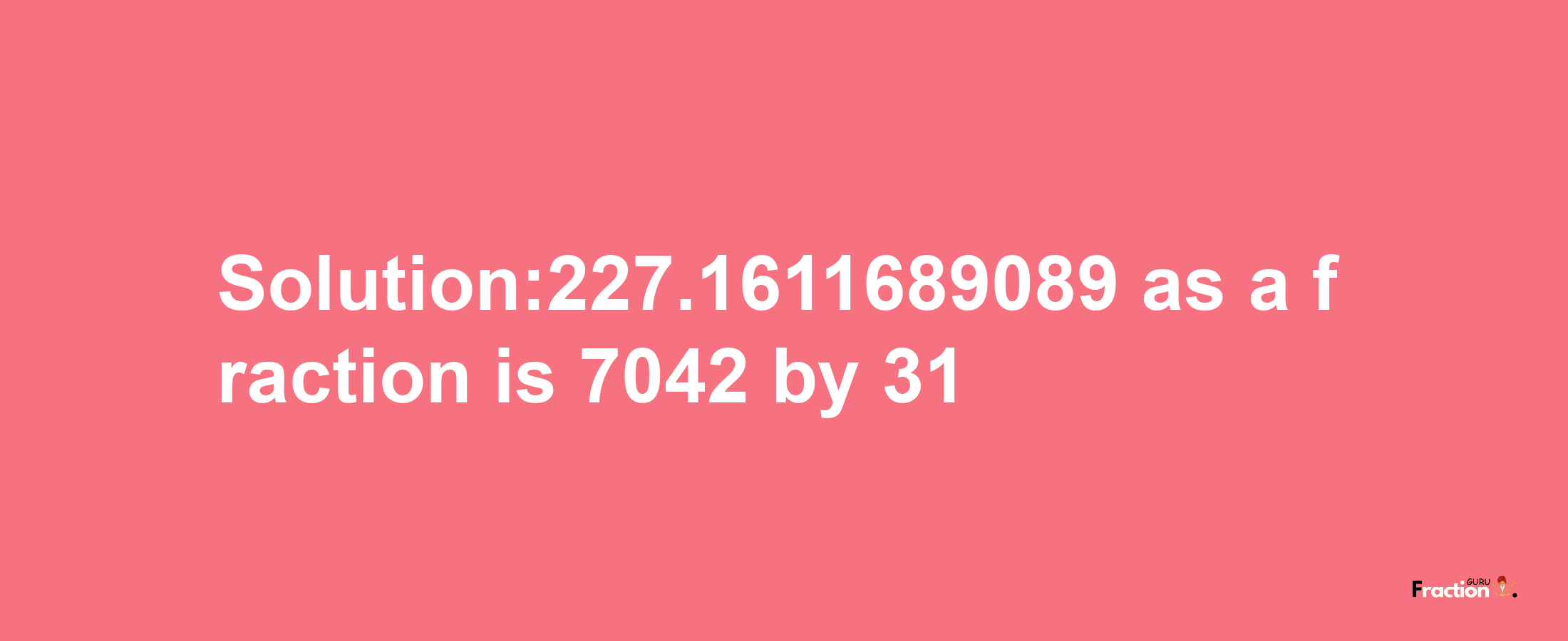 Solution:227.1611689089 as a fraction is 7042/31