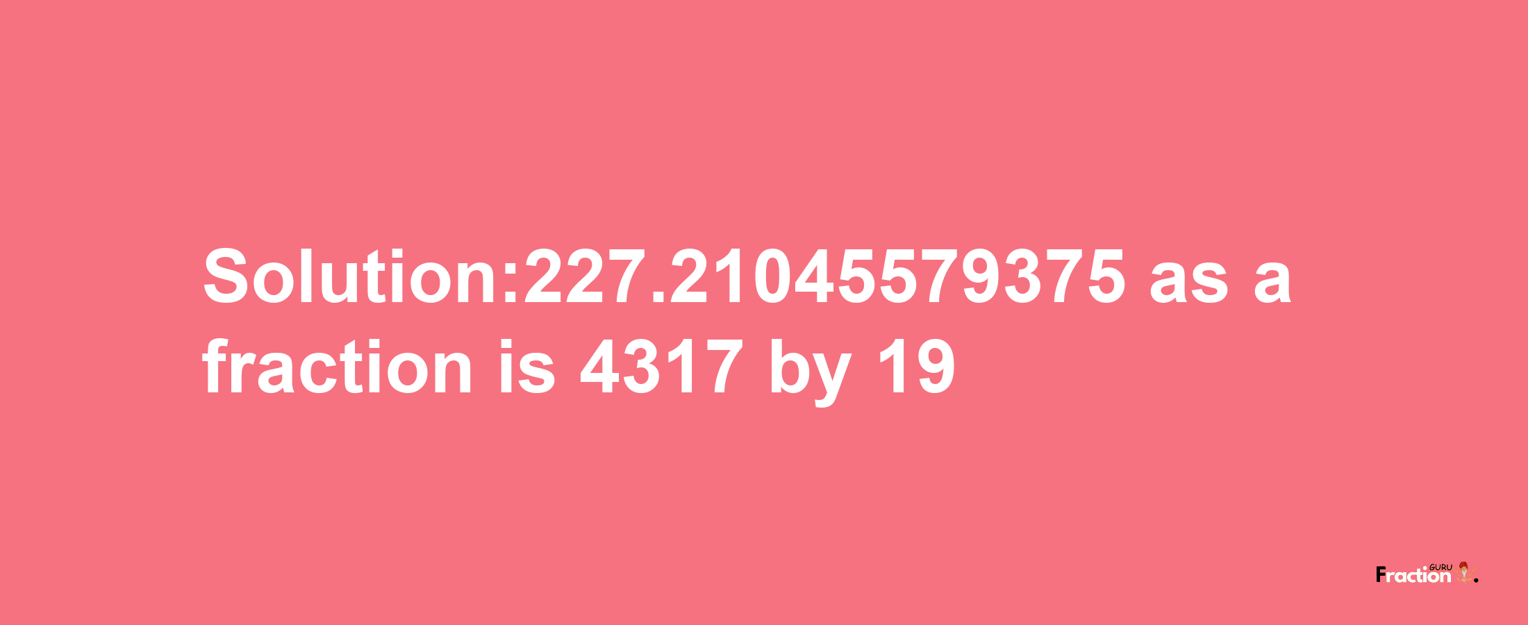 Solution:227.21045579375 as a fraction is 4317/19