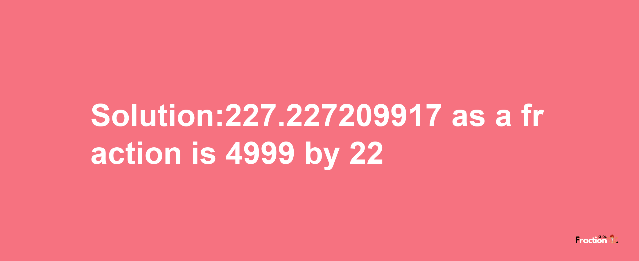 Solution:227.227209917 as a fraction is 4999/22