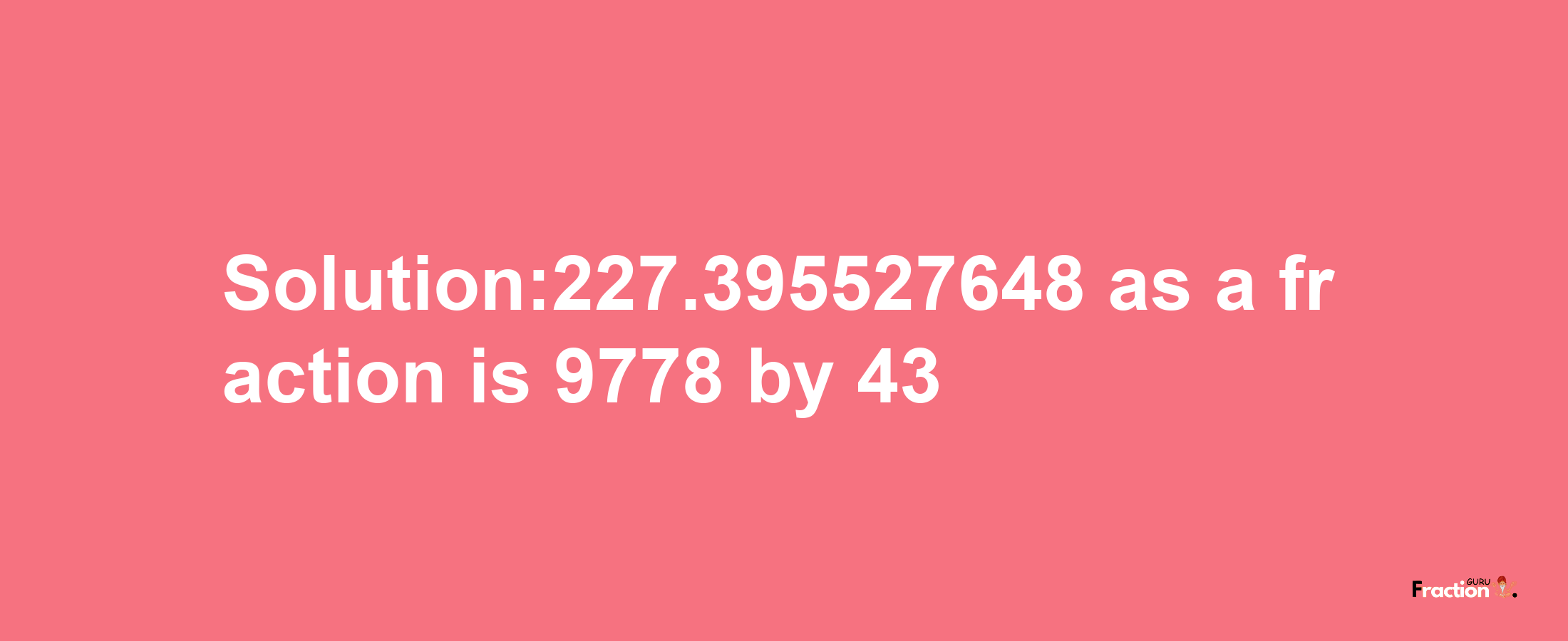 Solution:227.395527648 as a fraction is 9778/43