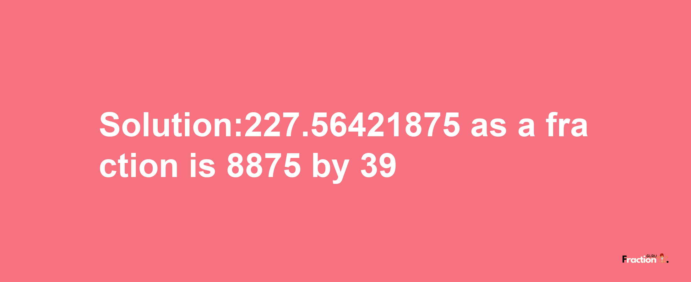 Solution:227.56421875 as a fraction is 8875/39