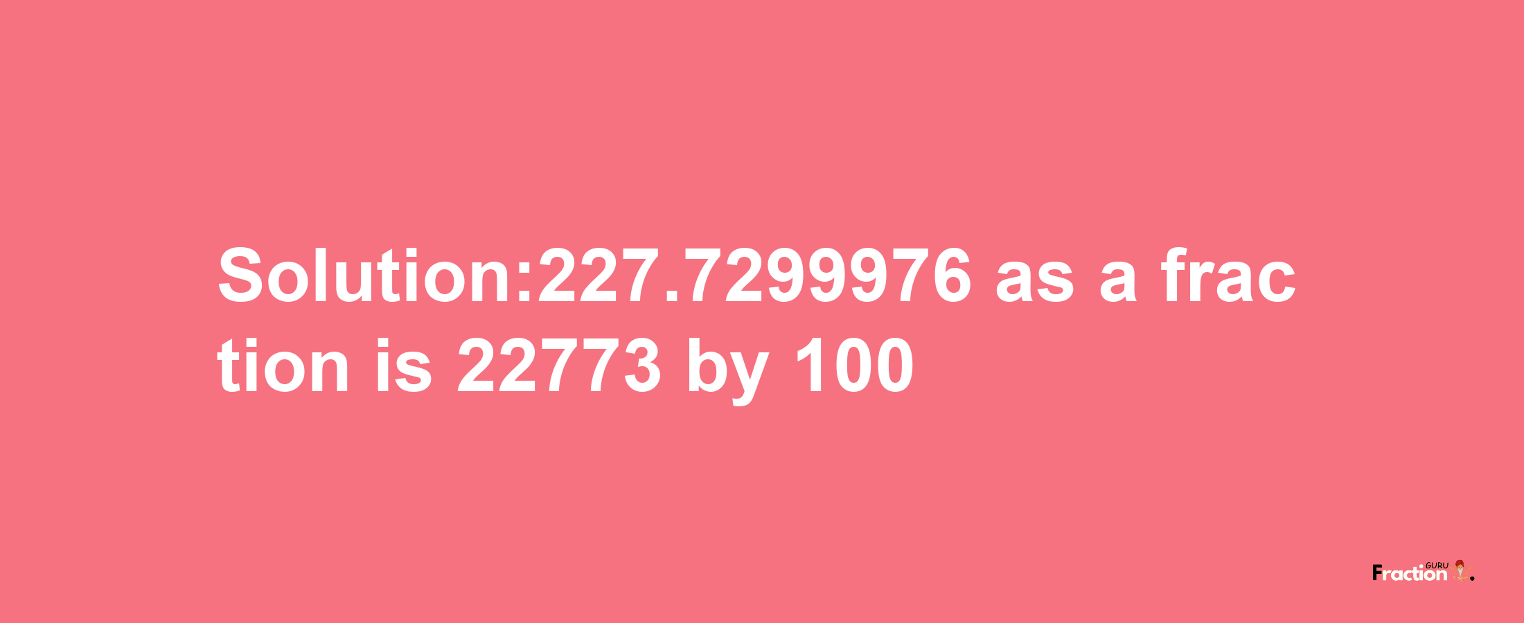 Solution:227.7299976 as a fraction is 22773/100