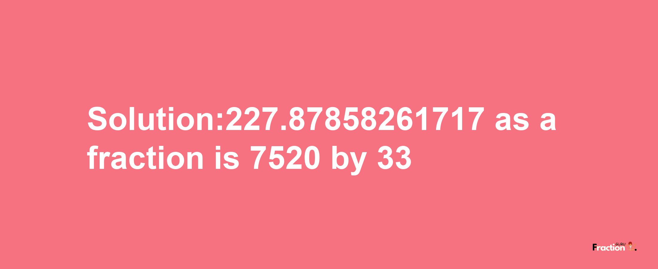 Solution:227.87858261717 as a fraction is 7520/33