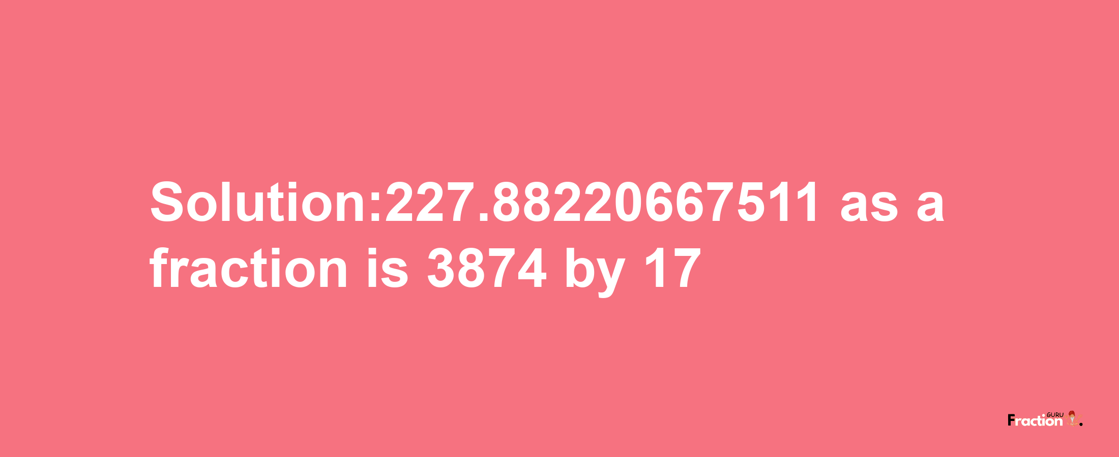 Solution:227.88220667511 as a fraction is 3874/17