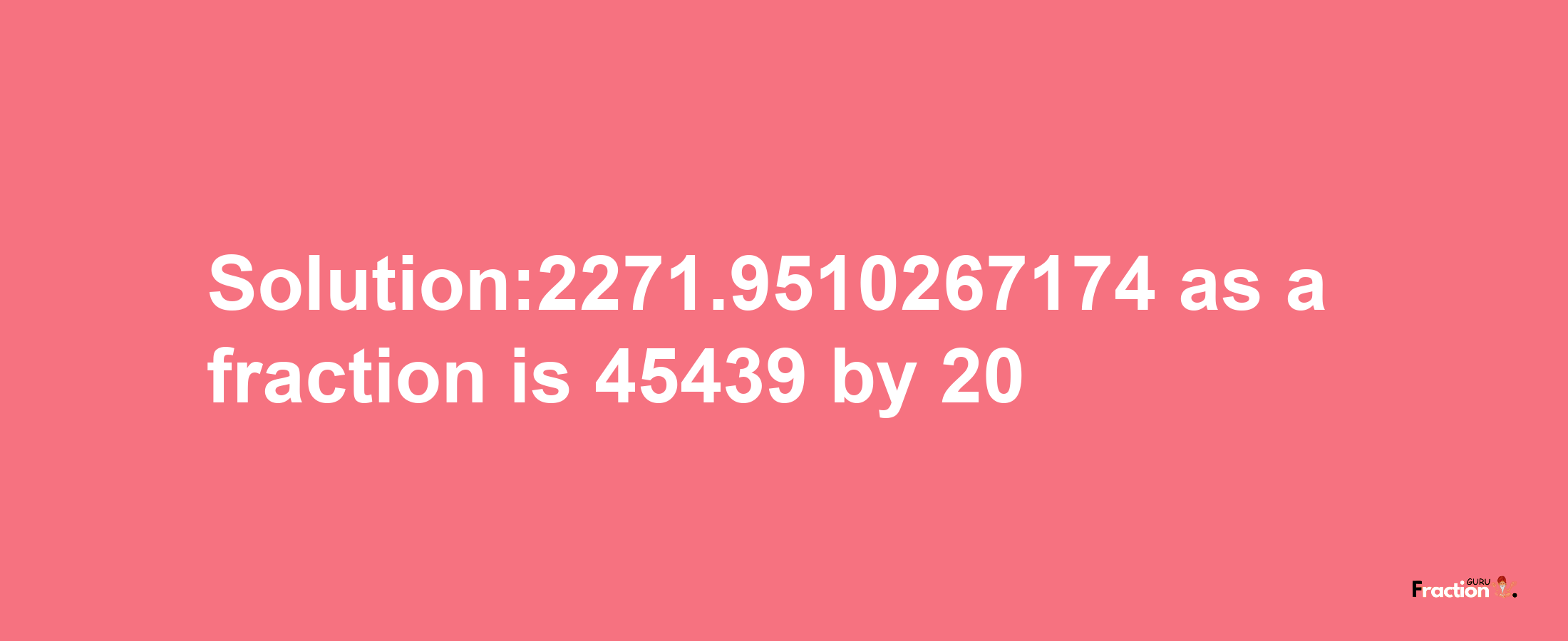 Solution:2271.9510267174 as a fraction is 45439/20